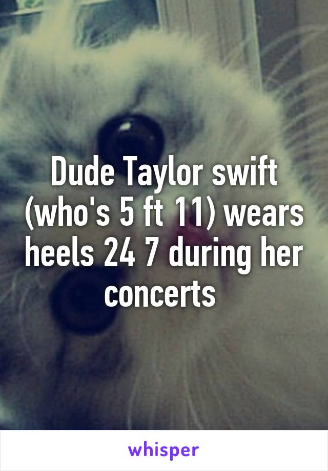 Dude Taylor swift (who's 5 ft 11) wears heels 24 7 during her concerts 