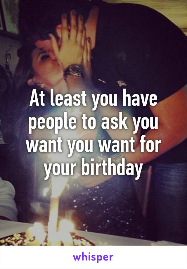 At least you have people to ask you want you want for your birthday