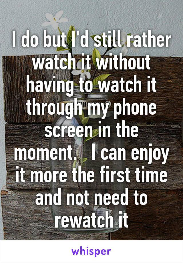 I do but I'd still rather watch it without having to watch it through my phone screen in the moment.   I can enjoy it more the first time and not need to rewatch it