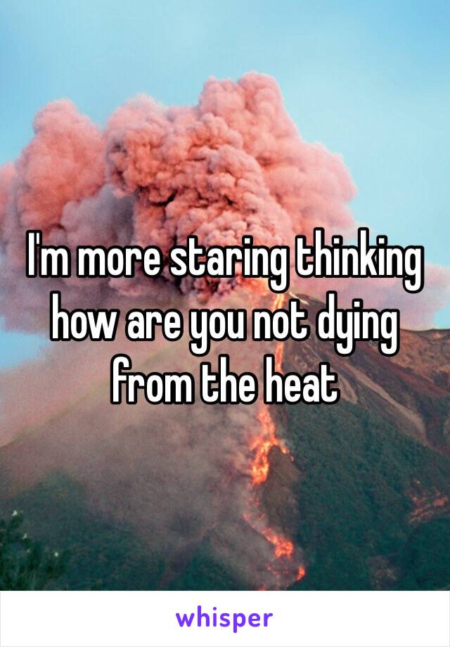 I'm more staring thinking how are you not dying from the heat 