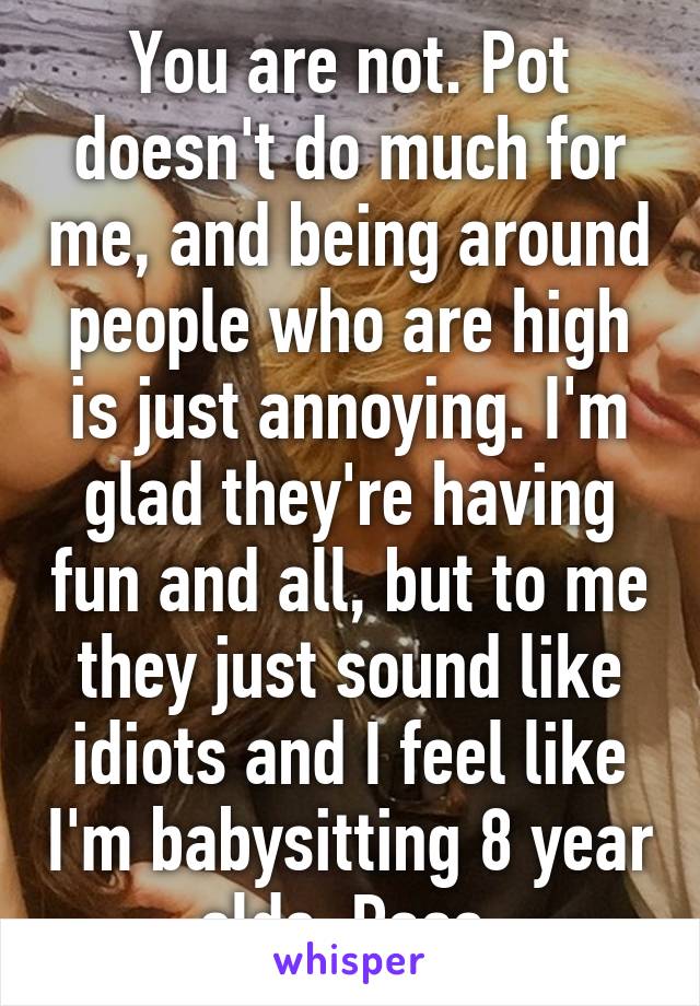 You are not. Pot doesn't do much for me, and being around people who are high is just annoying. I'm glad they're having fun and all, but to me they just sound like idiots and I feel like I'm babysitting 8 year olds. Pass.