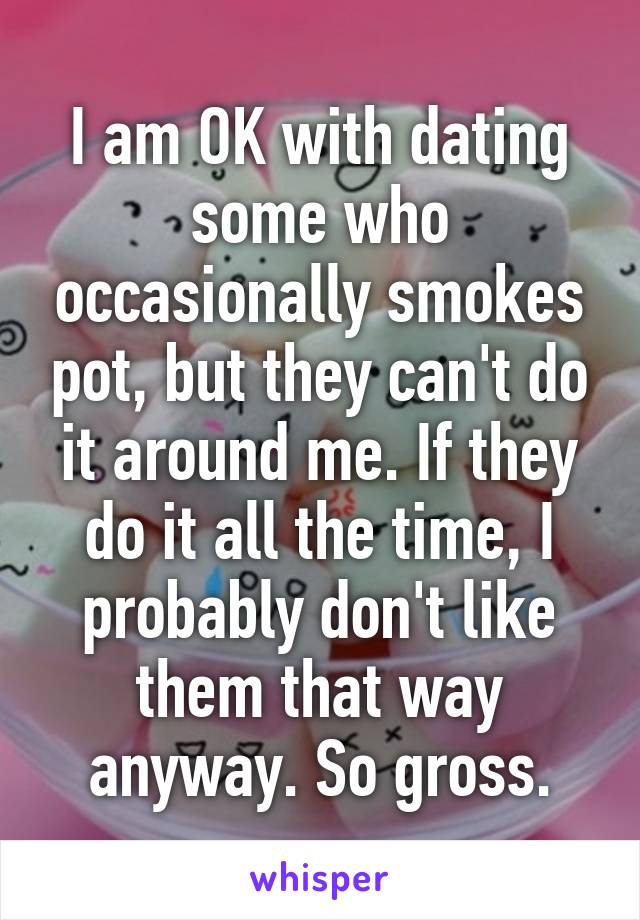 I am OK with dating some who occasionally smokes pot, but they can't do it around me. If they do it all the time, I probably don't like them that way anyway. So gross.