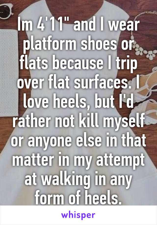 Im 4'11" and I wear platform shoes or flats because I trip over flat surfaces. I love heels, but I'd rather not kill myself or anyone else in that matter in my attempt at walking in any form of heels.