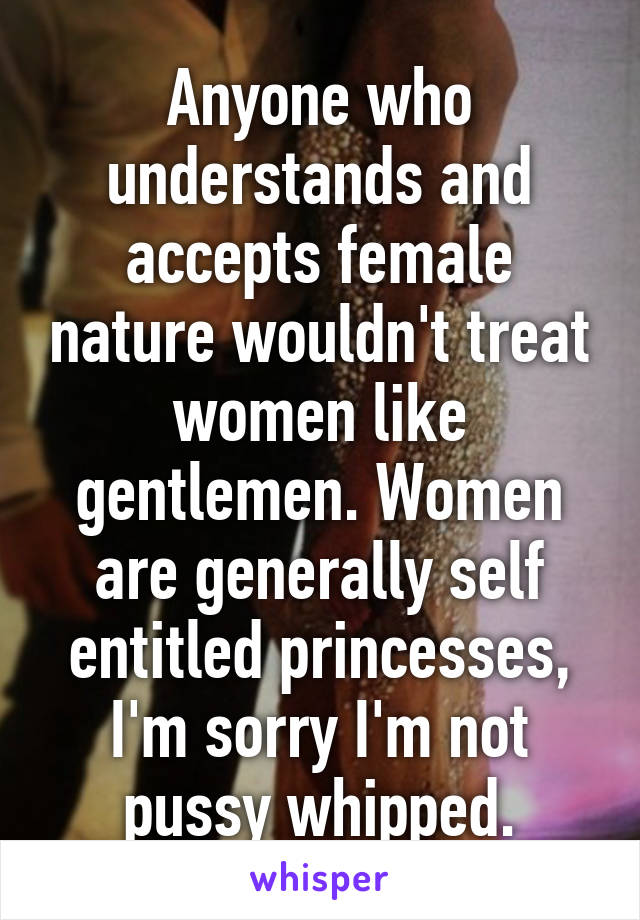 Anyone who understands and accepts female nature wouldn't treat women like gentlemen. Women are generally self entitled princesses, I'm sorry I'm not pussy whipped.