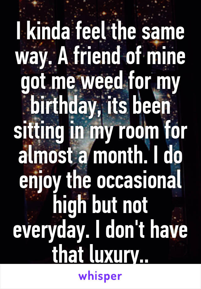 I kinda feel the same way. A friend of mine got me weed for my birthday, its been sitting in my room for almost a month. I do enjoy the occasional high but not everyday. I don't have that luxury..