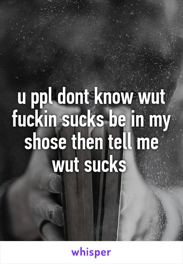 u ppl dont know wut fuckin sucks be in my shose then tell me wut sucks 