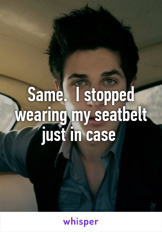 Same.  I stopped wearing my seatbelt just in case 