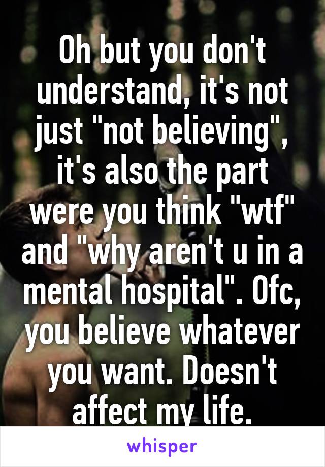 Oh but you don't understand, it's not just "not believing", it's also the part were you think "wtf" and "why aren't u in a mental hospital". Ofc, you believe whatever you want. Doesn't affect my life.