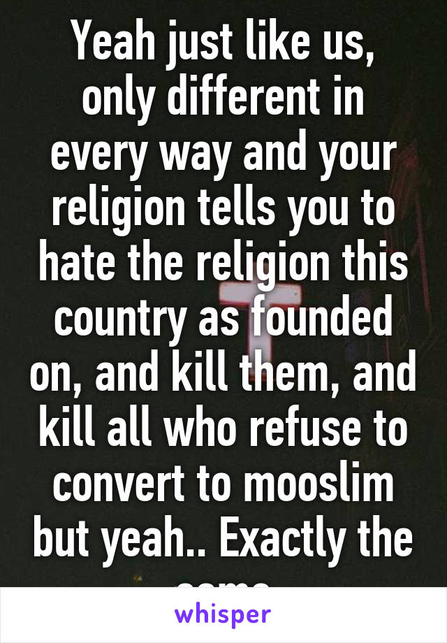 Yeah just like us, only different in every way and your religion tells you to hate the religion this country as founded on, and kill them, and kill all who refuse to convert to mooslim but yeah.. Exactly the same