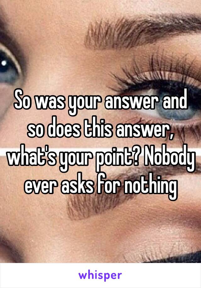 So was your answer and so does this answer, what's your point? Nobody ever asks for nothing