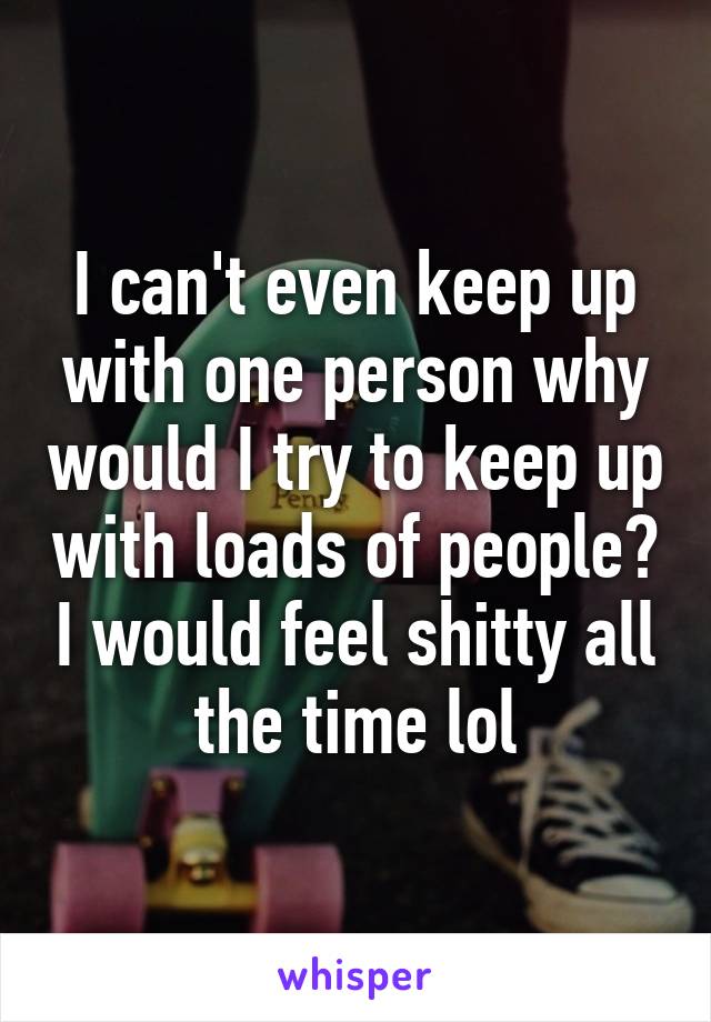 I can't even keep up with one person why would I try to keep up with loads of people? I would feel shitty all the time lol