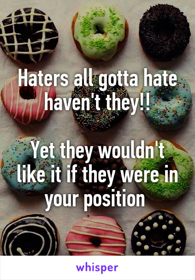 Haters all gotta hate haven't they!!

Yet they wouldn't like it if they were in your position 