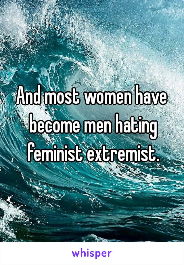 And most women have become men hating feminist extremist.