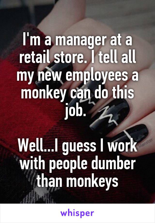I'm a manager at a retail store. I tell all my new employees a monkey can do this job. 

Well...I guess I work with people dumber than monkeys