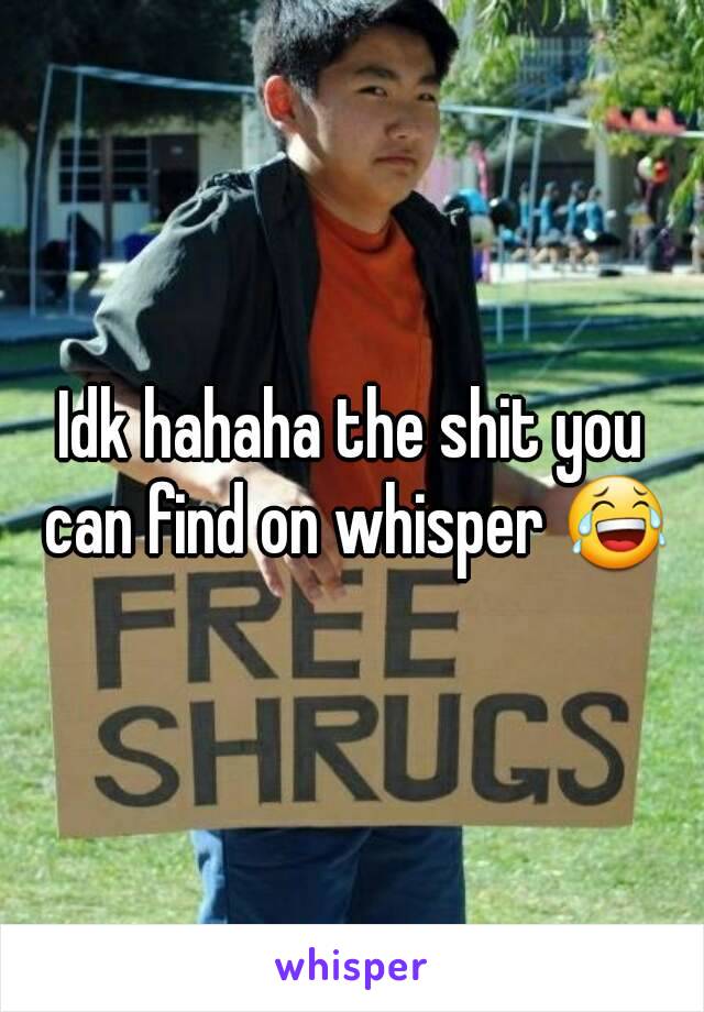 Idk hahaha the shit you can find on whisper 😂