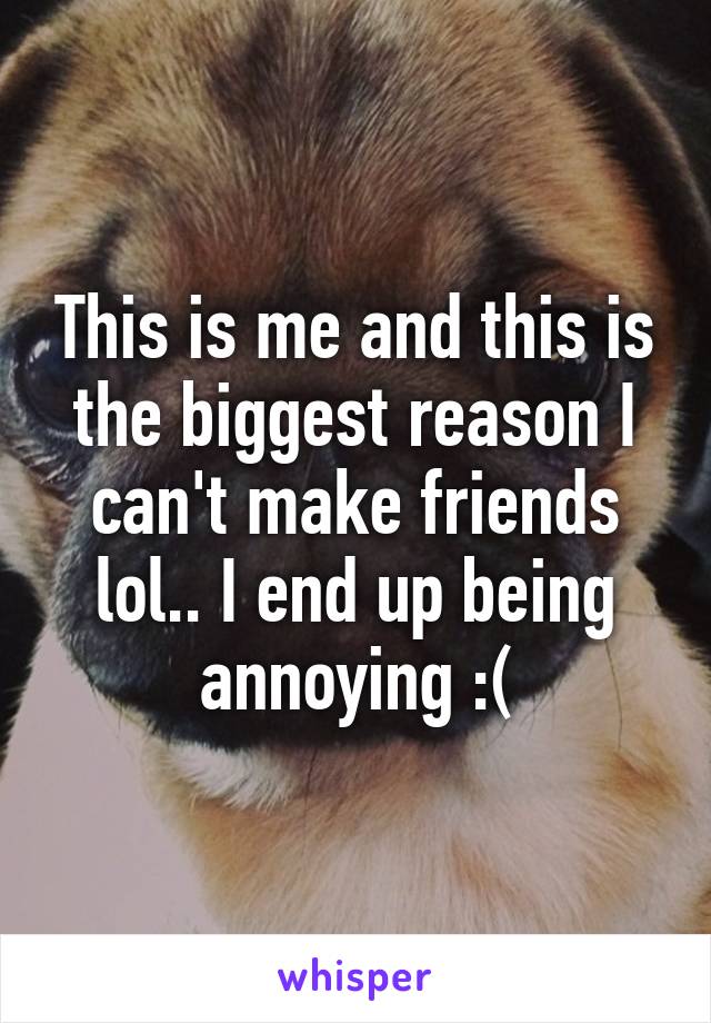 This is me and this is the biggest reason I can't make friends lol.. I end up being annoying :(