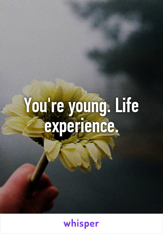 You're young. Life experience.