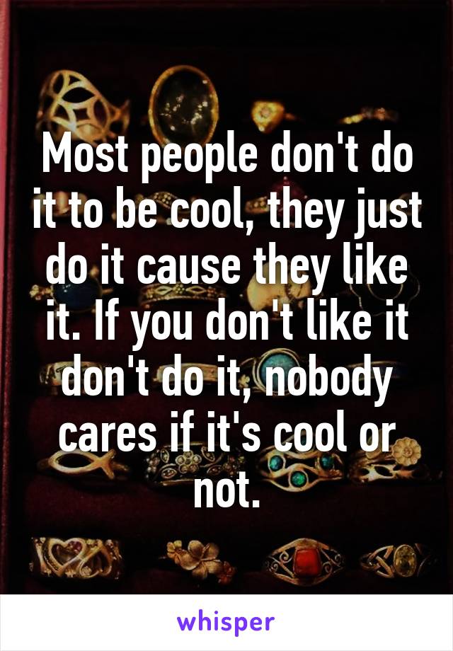 Most people don't do it to be cool, they just do it cause they like it. If you don't like it don't do it, nobody cares if it's cool or not.