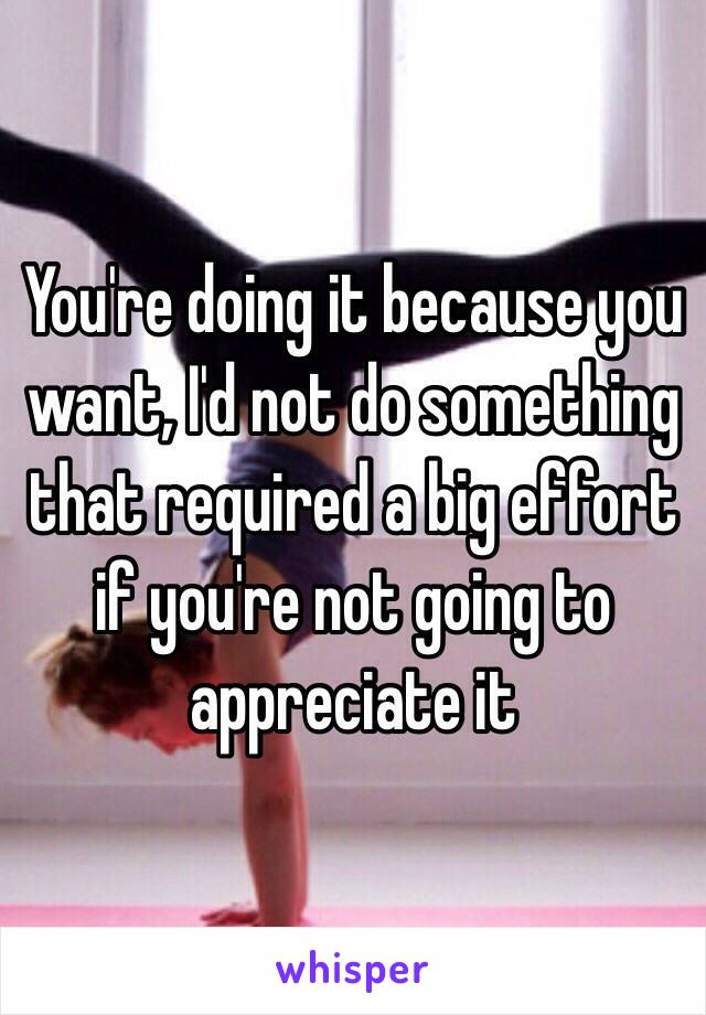 You're doing it because you want, I'd not do something that required a big effort if you're not going to appreciate it