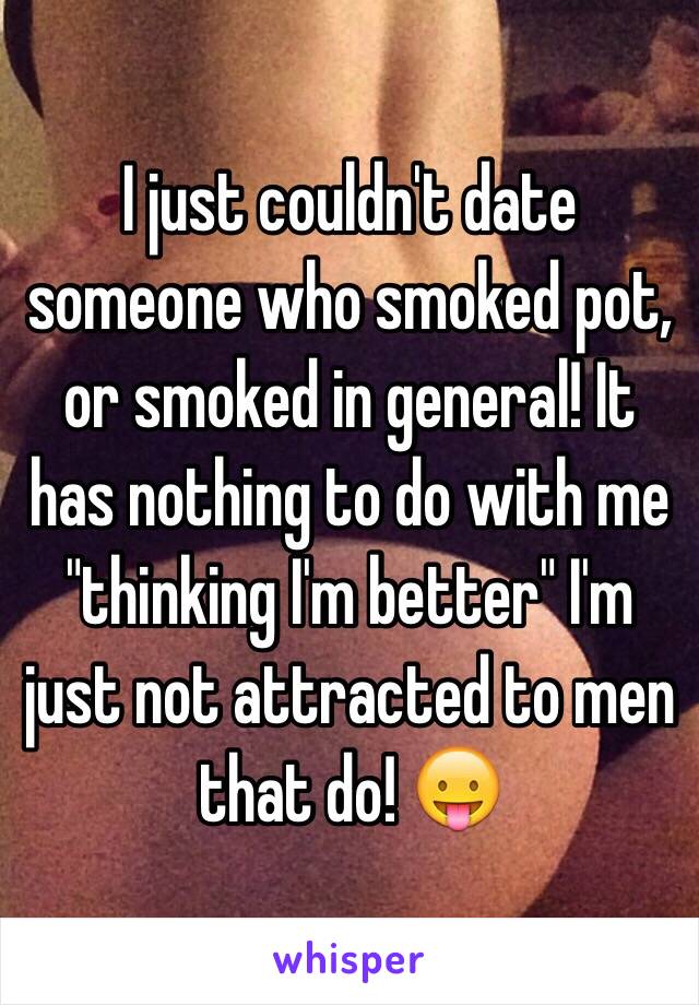 I just couldn't date someone who smoked pot, or smoked in general! It has nothing to do with me "thinking I'm better" I'm just not attracted to men that do! 😛