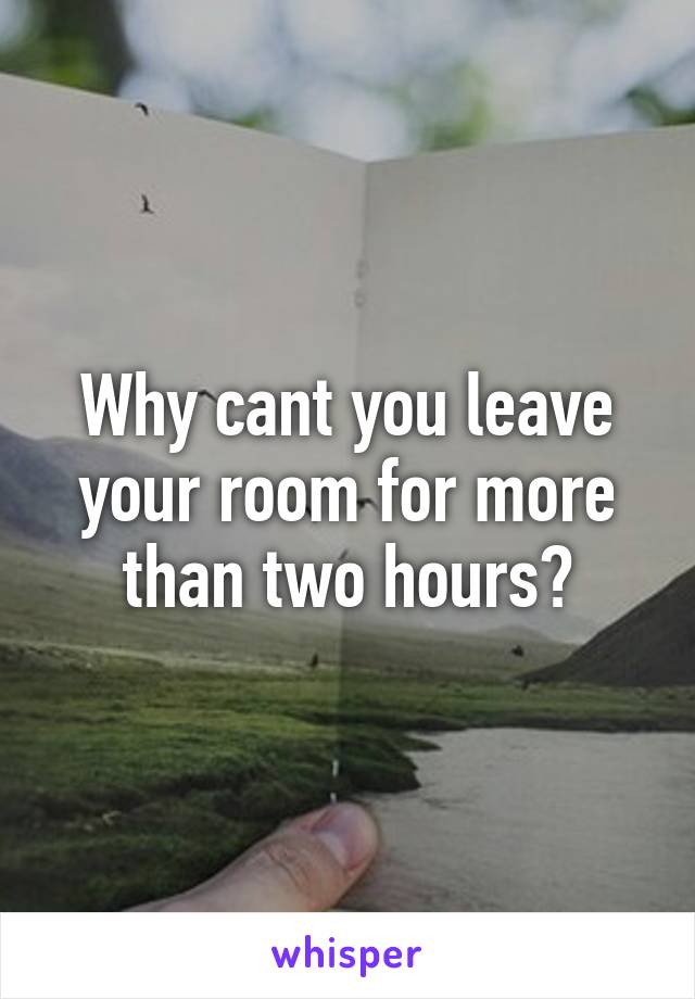 Why cant you leave your room for more than two hours?