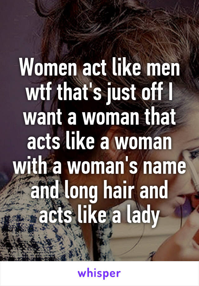 Women act like men wtf that's just off I want a woman that acts like a woman with a woman's name and long hair and acts like a lady