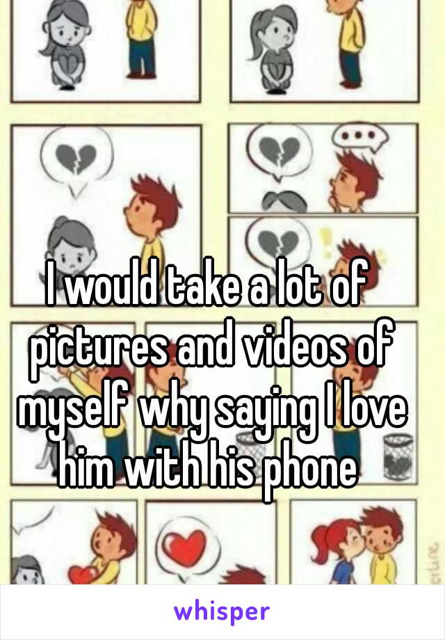 I would take a lot of pictures and videos of myself why saying I love him with his phone 