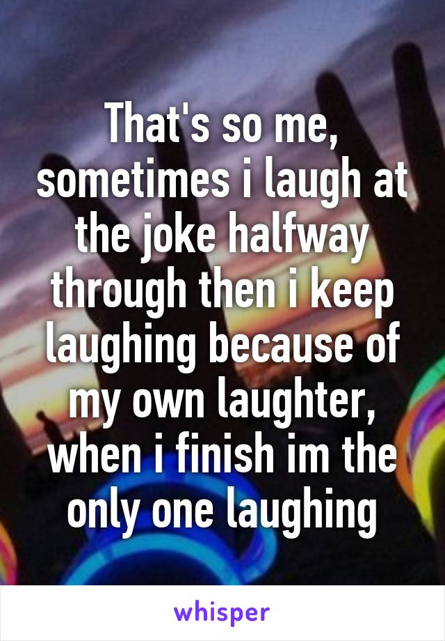 That's so me, sometimes i laugh at the joke halfway through then i keep laughing because of my own laughter, when i finish im the only one laughing