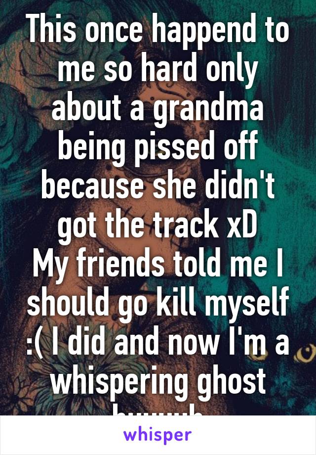 This once happend to me so hard only about a grandma being pissed off because she didn't got the track xD
My friends told me I should go kill myself :( I did and now I'm a whispering ghost buuuuh