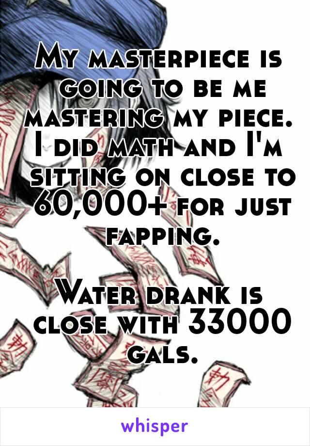 My masterpiece is going to be me mastering my piece. 
I did math and I'm sitting on close to 60,000+ for just fapping.

Water drank is close with 33000 gals.