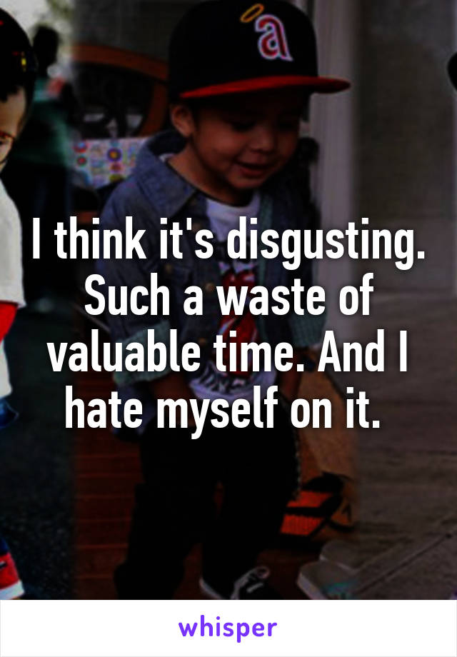 I think it's disgusting. Such a waste of valuable time. And I hate myself on it. 