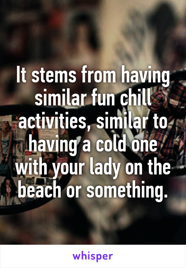 It stems from having similar fun chill activities, similar to having a cold one with your lady on the beach or something.