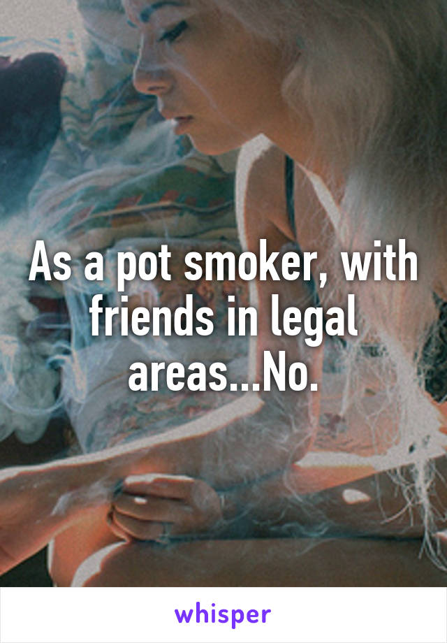 As a pot smoker, with friends in legal areas...No.