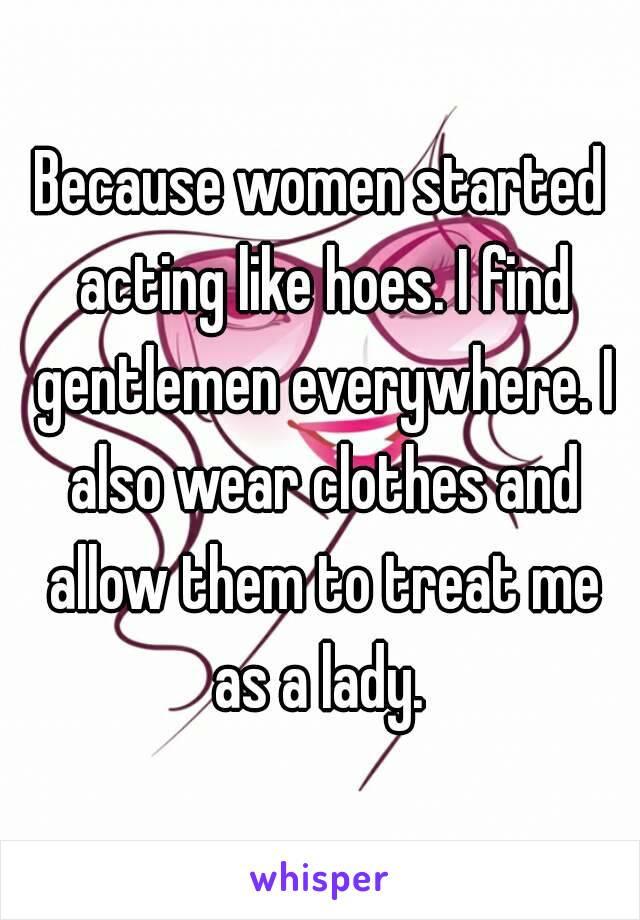 Because women started acting like hoes. I find gentlemen everywhere. I also wear clothes and allow them to treat me as a lady. 