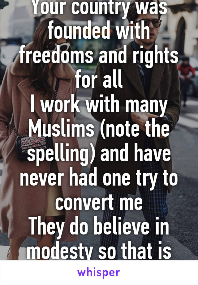 Your country was founded with freedoms and rights for all
I work with many Muslims (note the spelling) and have never had one try to convert me
They do believe in modesty so that is different 