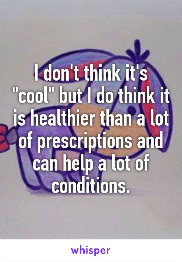 I don't think it's "cool" but I do think it is healthier than a lot of prescriptions and can help a lot of conditions.