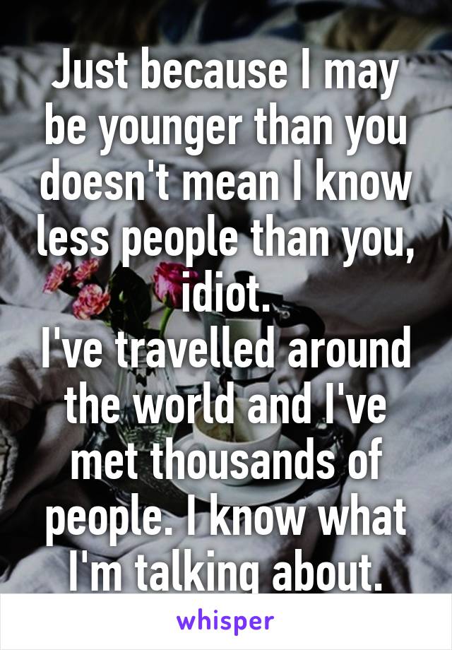 Just because I may be younger than you doesn't mean I know less people than you, idiot.
I've travelled around the world and I've met thousands of people. I know what I'm talking about.