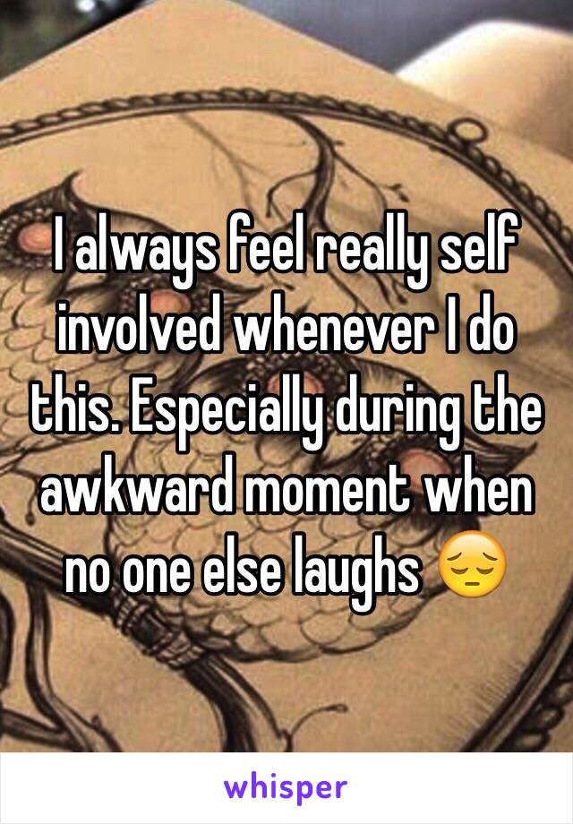 I always feel really self involved whenever I do this. Especially during the awkward moment when no one else laughs 😔