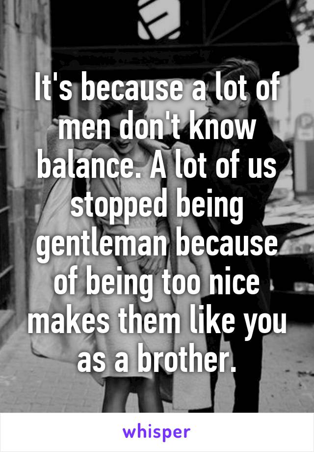 It's because a lot of men don't know balance. A lot of us stopped being gentleman because of being too nice makes them like you as a brother.