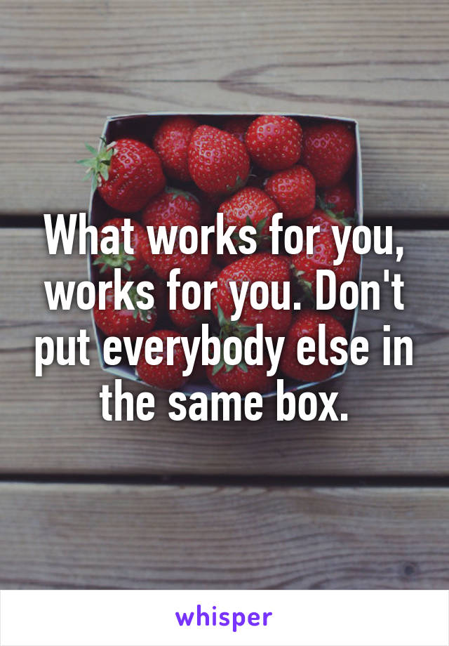 What works for you, works for you. Don't put everybody else in the same box.