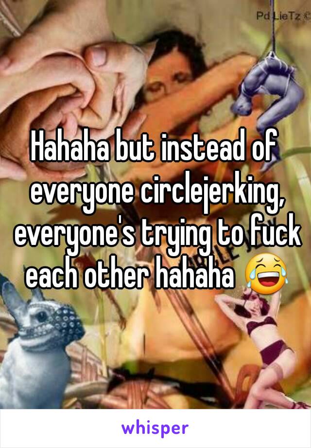 Hahaha but instead of everyone circlejerking, everyone's trying to fuck each other hahaha 😂