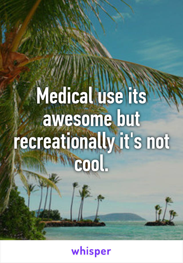 Medical use its awesome but recreationally it's not cool.