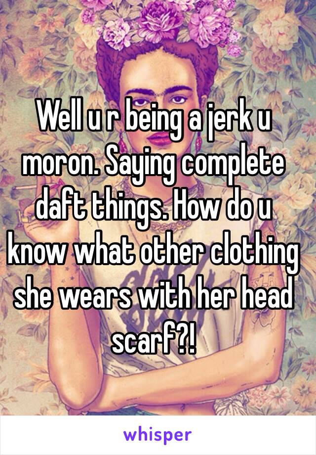 Well u r being a jerk u moron. Saying complete daft things. How do u know what other clothing she wears with her head scarf?!