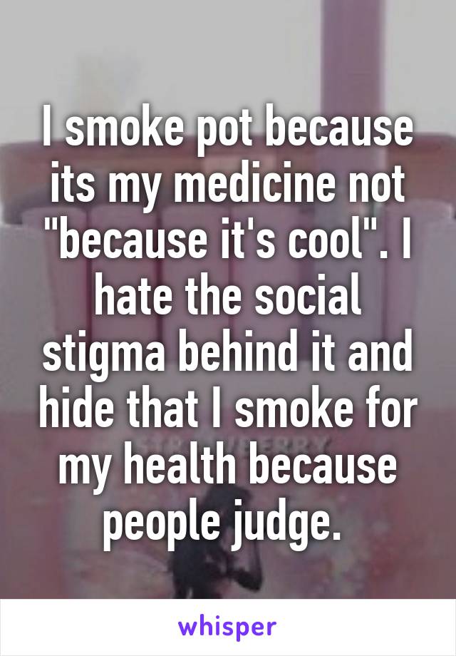 I smoke pot because its my medicine not "because it's cool". I hate the social stigma behind it and hide that I smoke for my health because people judge. 