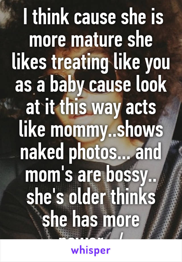  I think cause she is more mature she likes treating like you as a baby cause look at it this way acts like mommy..shows naked photos... and mom's are bossy.. she's older thinks she has more power..:/