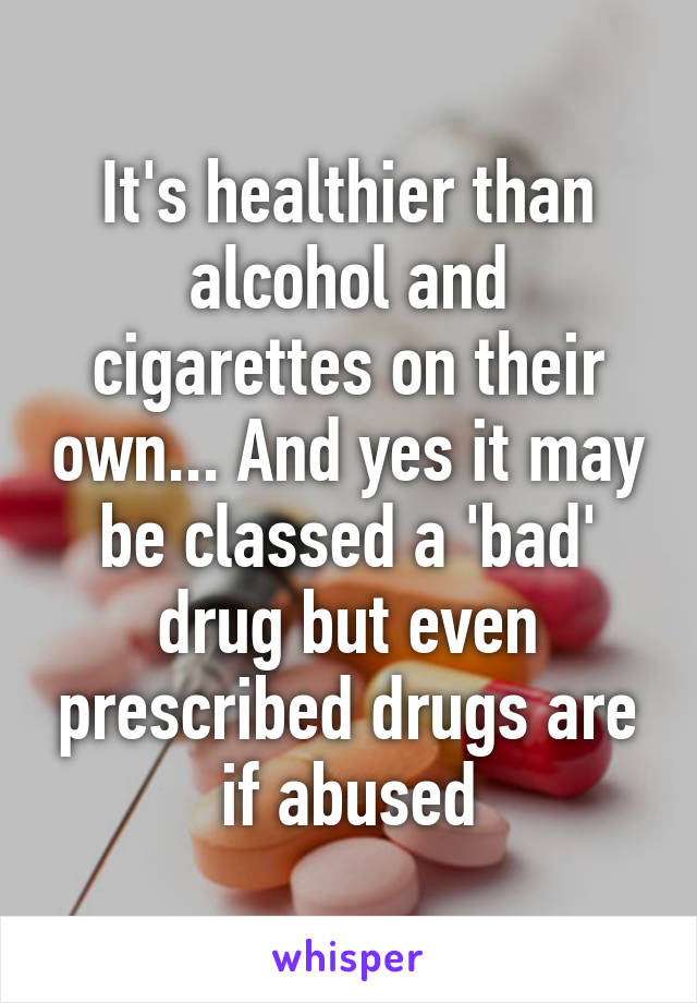 It's healthier than alcohol and cigarettes on their own... And yes it may be classed a 'bad' drug but even prescribed drugs are if abused