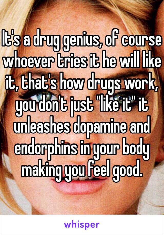 It's a drug genius, of course whoever tries it he will like it, that's how drugs work, you don't just "like it" it unleashes dopamine and endorphins in your body making you feel good.