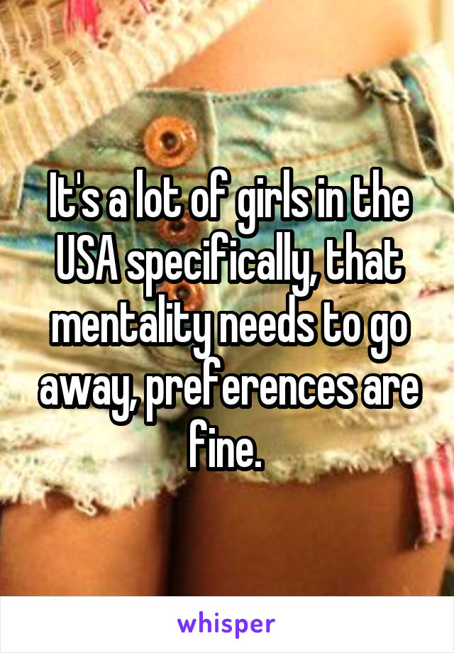 It's a lot of girls in the USA specifically, that mentality needs to go away, preferences are fine. 