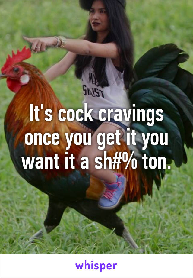 It's cock cravings once you get it you want it a sh#% ton.