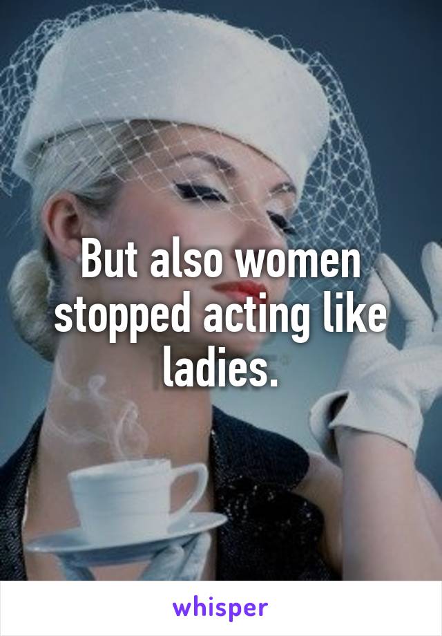 But also women stopped acting like ladies.